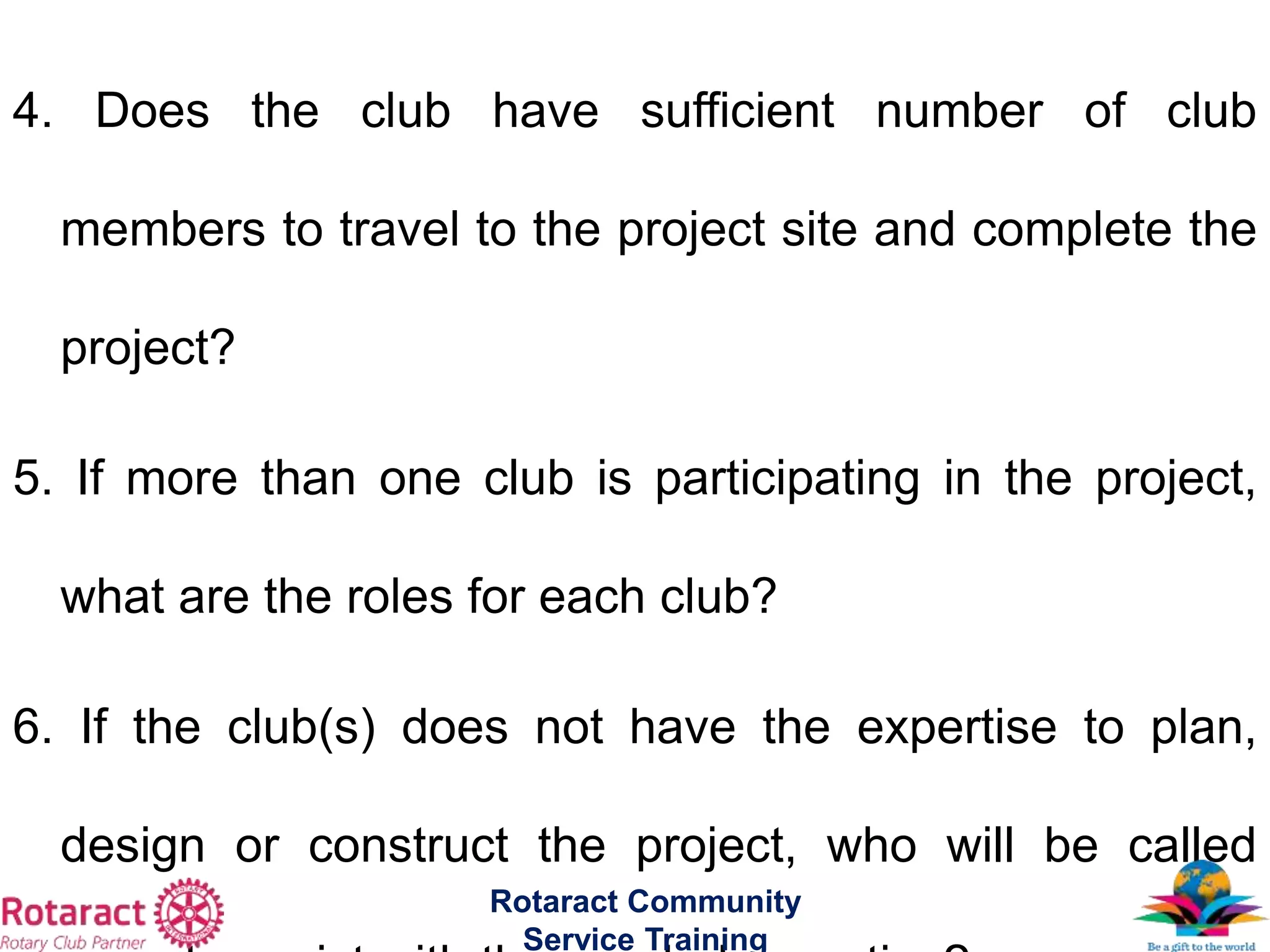 4. Does the club have sufficient number of club
members to travel to the project site and complete the
project?
5. If more than one club is participating in the project,
what are the roles for each club?
6. If the club(s) does not have the expertise to plan,
design or construct the project, who will be called
Rotaract Community
Service Training
 