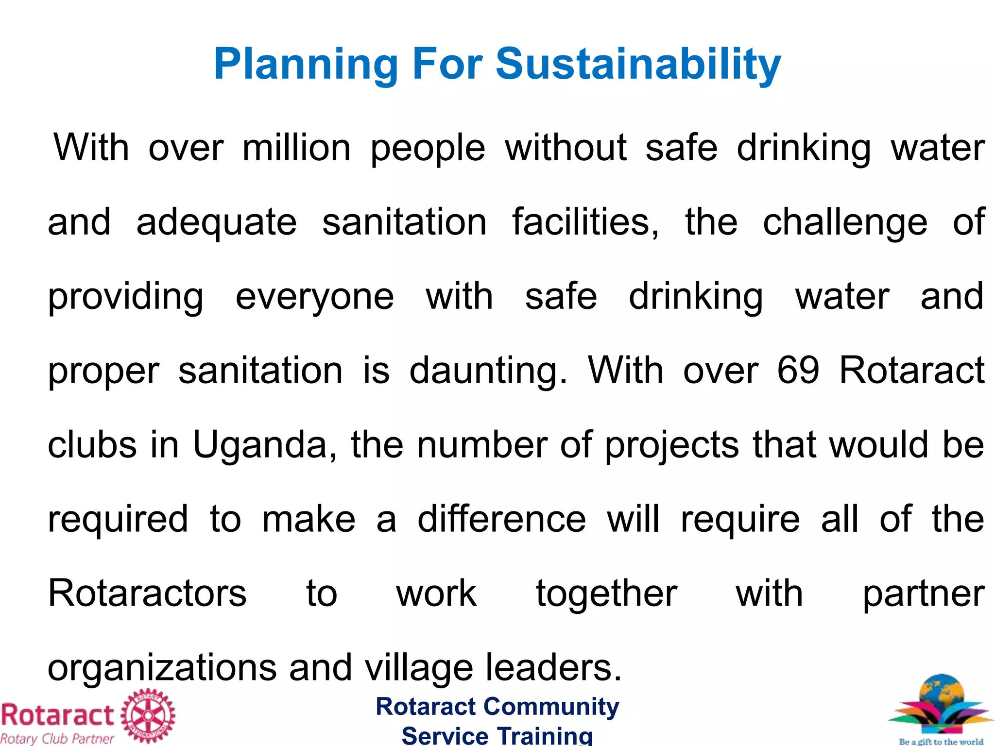 With over million people without safe drinking water
and adequate sanitation facilities, the challenge of
providing everyone with safe drinking water and
proper sanitation is daunting. With over 69 Rotaract
clubs in Uganda, the number of projects that would be
required to make a difference will require all of the
Rotaractors to work together with partner
organizations and village leaders.
Rotaract Community
Service Training
Planning For Sustainability
 