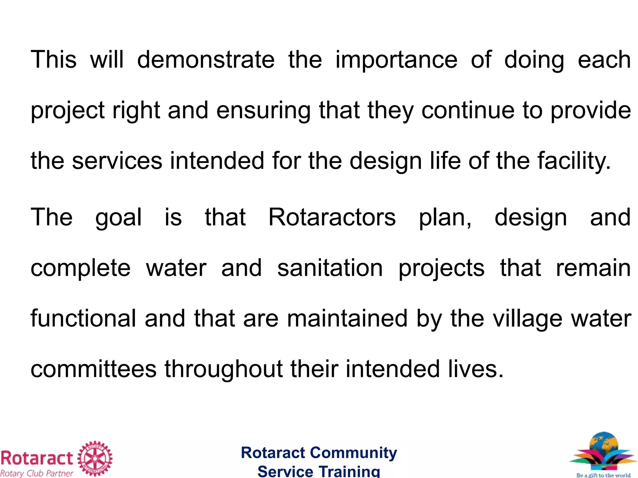 This will demonstrate the importance of doing each
project right and ensuring that they continue to provide
the services intended for the design life of the facility.
The goal is that Rotaractors plan, design and
complete water and sanitation projects that remain
functional and that are maintained by the village water
committees throughout their intended lives.
Rotaract Community
Service Training
 