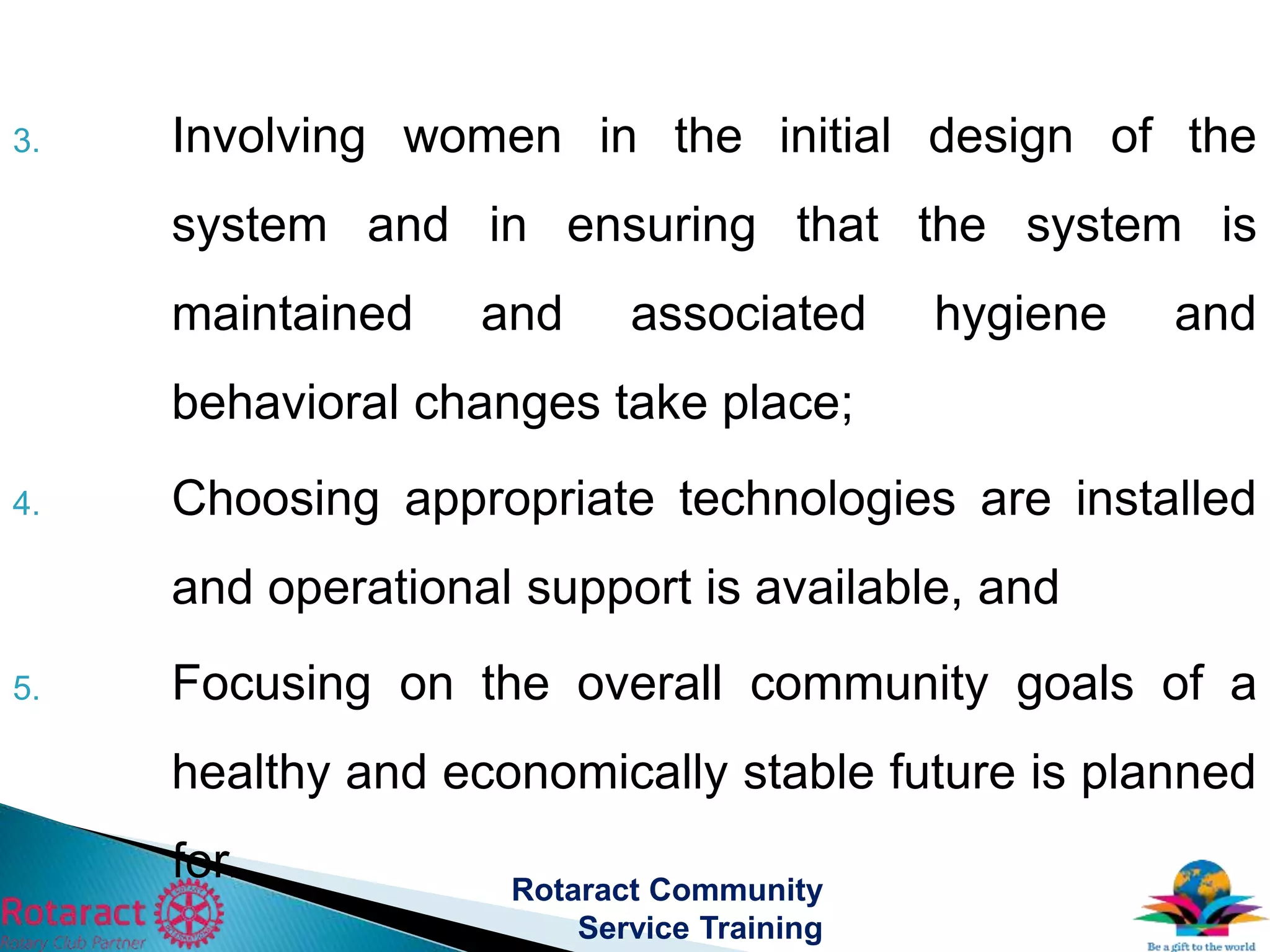 3. Involving women in the initial design of the
system and in ensuring that the system is
maintained and associated hygiene and
behavioral changes take place;
4. Choosing appropriate technologies are installed
and operational support is available, and
5. Focusing on the overall community goals of a
healthy and economically stable future is planned
for. Rotaract Community
Service Training
 