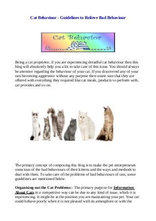 Cat Behaviour - Guidelines to Relieve Bad Behaviour
Being a cat proprietor, if you are experiencing dreadful cat behaviour then this
blog will absolutely help you a lot to take care of this issue. You should always
be attentive regarding the behaviour of your cat. If you discovered any of your
cats becoming aggressive without any purpose then create sure that they are
offered with everything they required like cat meals, products to perform with,
cat provides and so on.
The primary concept of composing this blog is to make the pet entrepreneurs
conscious of the bad behaviours of their kittens and the ways and methods to
deal with them. To take care of the problems of bad behaviours of cats, some
guidelines are mentioned below.
Organising out the Cat Problems:- The primary purpose for Information
About Cats in a competitive way can be due to any kind of issue, which it is
experiencing. It might be at the position you are maintaining your pet. Your cat
could behave poorly when it is not pleased with its atmosphere or with the
 