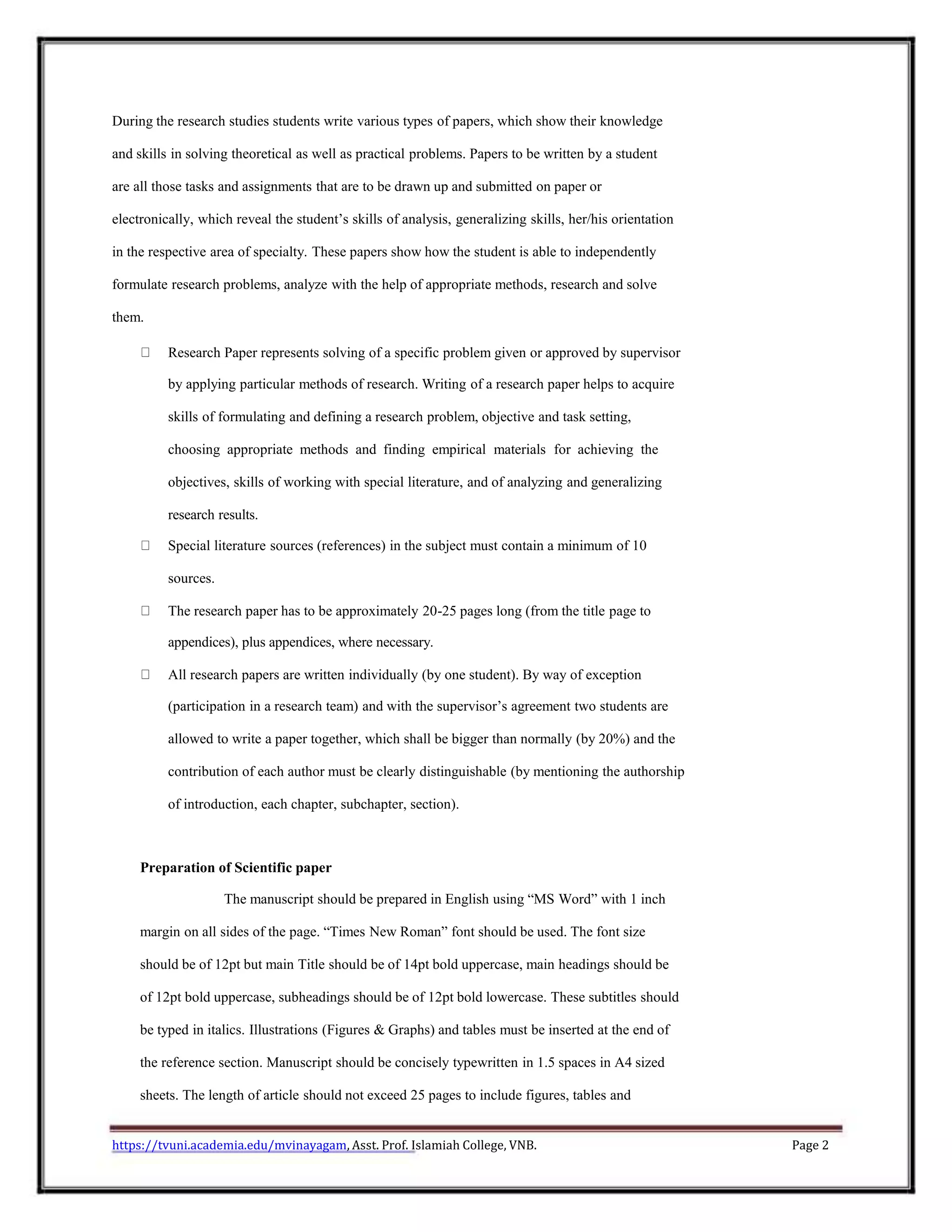 During the research studies students write various types of papers, which show their knowledge
and skills in solving theoretical as well as practical problems. Papers to be written by a student
are all those tasks and assignments that are to be drawn up and submitted on paper or
electronically, which reveal the student’s skills of analysis, generalizing skills, her/his orientation
in the respective area of specialty. These papers show how the student is able to independently
formulate research problems, analyze with the help of appropriate methods, research and solve
them.
Research Paper represents solving of a specific problem given or approved by supervisor
by applying particular methods of research. Writing of a research paper helps to acquire
skills of formulating and defining a research problem, objective and task setting,
choosing appropriate methods and finding empirical materials for achieving the
objectives, skills of working with special literature, and of analyzing and generalizing
research results.
Special literature sources (references) in the subject must contain a minimum of 10
sources.
The research paper has to be approximately 20-25 pages long (from the title page to
appendices), plus appendices, where necessary.
All research papers are written individually (by one student). By way of exception
(participation in a research team) and with the supervisor’s agreement two students are
allowed to write a paper together, which shall be bigger than normally (by 20%) and the
contribution of each author must be clearly distinguishable (by mentioning the authorship
of introduction, each chapter, subchapter, section).
Preparation of Scientific paper
The manuscript should be prepared in English using “MS Word” with 1 inch
margin on all sides of the page. “Times New Roman” font should be used. The font size
should be of 12pt but main Title should be of 14pt bold uppercase, main headings should be
of 12pt bold uppercase, subheadings should be of 12pt bold lowercase. These subtitles should
be typed in italics. Illustrations (Figures & Graphs) and tables must be inserted at the end of
the reference section. Manuscript should be concisely typewritten in 1.5 spaces in A4 sized
sheets. The length of article should not exceed 25 pages to include figures, tables and
https://tvuni.academia.edu/mvinayagam, Asst. Prof. Islamiah College, VNB. Page 2
 