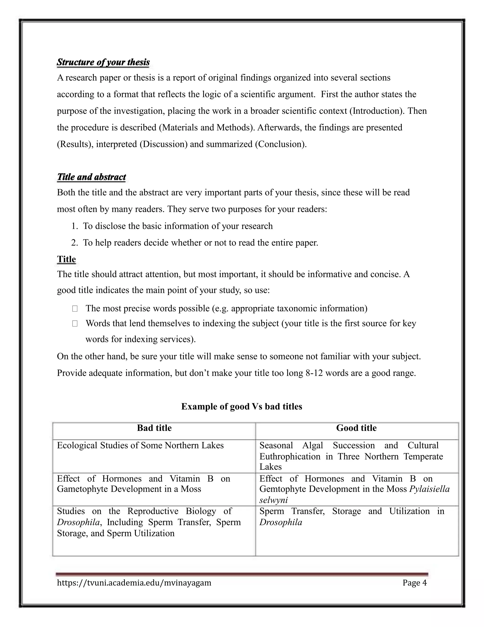 Structure of your thesis
A research paper or thesis is a report of original findings organized into several sections
according to a format that reflects the logic of a scientific argument. First the author states the
purpose of the investigation, placing the work in a broader scientific context (Introduction). Then
the procedure is described (Materials and Methods). Afterwards, the findings are presented
(Results), interpreted (Discussion) and summarized (Conclusion).
Title and abstract
Both the title and the abstract are very important parts of your thesis, since these will be read
most often by many readers. They serve two purposes for your readers:
1. To disclose the basic information of your research
2. To help readers decide whether or not to read the entire paper.
Title
The title should attract attention, but most important, it should be informative and concise. A
good title indicates the main point of your study, so use:
The most precise words possible (e.g. appropriate taxonomic information)
Words that lend themselves to indexing the subject (your title is the first source for key
words for indexing services).
On the other hand, be sure your title will make sense to someone not familiar with your subject.
Provide adequate information, but don’t make your title too long 8-12 words are a good range.
Example of good Vs bad titles
Bad title Good title
Ecological Studies of Some Northern Lakes Seasonal Algal Succession and Cultural
Euthrophication in Three Northern Temperate
Lakes
Effect of Hormones and Vitamin B on Effect of Hormones and Vitamin B on
Gametophyte Development in a Moss Gemtophyte Development in the Moss Pylaisiella
selwyni
Studies on the Reproductive Biology of Sperm Transfer, Storage and Utilization in
Drosophila, Including Sperm Transfer, Sperm Drosophila
Storage, and Sperm Utilization
https://tvuni.academia.edu/mvinayagam Page 4
 