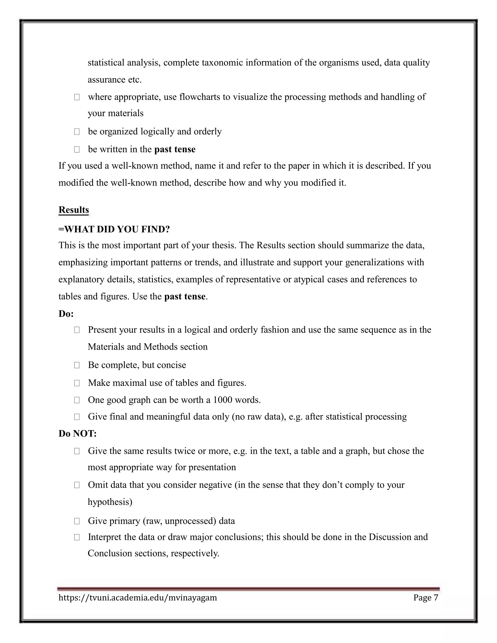 statistical analysis, complete taxonomic information of the organisms used, data quality
assurance etc.
where appropriate, use flowcharts to visualize the processing methods and handling of
your materials
be organized logically and orderly
be written in the past tense
If you used a well-known method, name it and refer to the paper in which it is described. If you
modified the well-known method, describe how and why you modified it.
Results
=WHAT DID YOU FIND?
This is the most important part of your thesis. The Results section should summarize the data,
emphasizing important patterns or trends, and illustrate and support your generalizations with
explanatory details, statistics, examples of representative or atypical cases and references to
tables and figures. Use the past tense.
Do:
Present your results in a logical and orderly fashion and use the same sequence as in the
Materials and Methods section
Be complete, but concise
Make maximal use of tables and figures.
One good graph can be worth a 1000 words.
Give final and meaningful data only (no raw data), e.g. after statistical processing
Do NOT:
Give the same results twice or more, e.g. in the text, a table and a graph, but chose the
most appropriate way for presentation
Omit data that you consider negative (in the sense that they don’t comply to your
hypothesis)
Give primary (raw, unprocessed) data
Interpret the data or draw major conclusions; this should be done in the Discussion and
Conclusion sections, respectively.
https://tvuni.academia.edu/mvinayagam Page 7
 