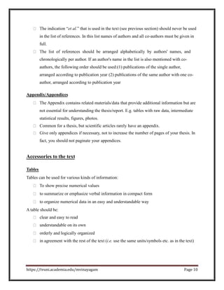 The indication “et al.” that is used in the text (see previous section) should never be used
in the list of references. In this list names of authors and all co-authors must be given in
full.
The list of references should be arranged alphabetically by authors' names, and
chronologically per author. If an author's name in the list is also mentioned with co-
authors, the following order should be used:(1) publications of the single author,
arranged according to publication year (2) publications of the same author with one co-
author, arranged according to publication year
Appendix/Appendices
The Appendix contains related materials/data that provide additional information but are
not essential for understanding the thesis/report. E.g. tables with raw data, intermediate
statistical results, figures, photos.
Common for a thesis, but scientific articles rarely have an appendix.
Give only appendices if necessary, not to increase the number of pages of your thesis. In
fact, you should not paginate your appendices.
Accessories to the text
Tables
Tables can be used for various kinds of information:
To show precise numerical values
to summarize or emphasize verbal information in compact form
to organize numerical data in an easy and understandable way
A table should be:
clear and easy to read
understandable on its own
orderly and logically organized
in agreement with the rest of the text (i.e. use the same units/symbols etc. as in the text)
https://tvuni.academia.edu/mvinayagam Page 10
 