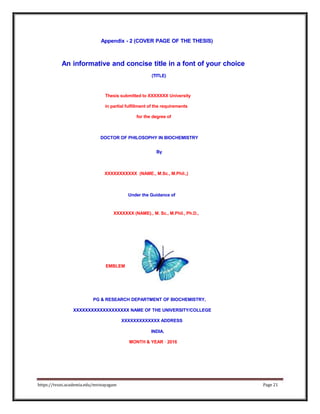 Appendix - 2 (COVER PAGE OF THE THESIS)
An informative and concise title in a font of your choice
(TITLE)
Thesis submitted to XXXXXXX University
in partial fulfillment of the requirements
for the degree of
DOCTOR OF PHILOSOPHY IN BIOCHEMISTRY
By
XXXXXXXXXXX (NAME., M.Sc., M.Phil.,)
Under the Guidance of
XXXXXXX (NAME)., M. Sc., M.Phil., Ph.D.,
EMBLEM
PG & RESEARCH DEPARTMENT OF BIOCHEMISTRY,
XXXXXXXXXXXXXXXXXXX NAME OF THE UNIVERSITY/COLLEGE
XXXXXXXXXXXXX ADDRESS
INDIA.
MONTH & YEAR - 2016
https://tvuni.academia.edu/mvinayagam Page 21
 
