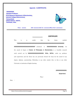 Appendix - 3 (CERTIFICATE)
XXXXXXXXX
Assistant Professor,
PG & Research Department of Biochemistry,
Islamiah College (Autonomous),
Vaniyambadi,
Vellore District - 635751,
Tamilnadu, India.
Phone: xxxxxxxx (Off); +xxxxxxxxx (Cell); Fax: xxxxxxxxxx (0ffice); Email: xxxxxxxxxxxx
CERTIFICATE
This is to certify that the thesis entitled
“XXXXXXXXXXXXXXXXXXXXXXXXXXXXXXXXXXXXXXXXXXXXXXXXXXXXXXXXXXXXX
XXXXXXXXXXXXXXXXXXXXXXXXXXX” submitted to XXXXXXXXXXXXX University for
the award of degree of Doctor of Philosophy in Biochemistry is a bonafide research
work carried out by XXXXXXXXXXXXXXXXXXXX., M.Sc., M.Phil., under my guidance
and supervision and the thesis has not previously formed the basis for the award of any
degree, diploma, associateship, fellowship or any other similar title, in this or any other
University or institution of higher learning.
(XXXXXXXXXXXXX)
(Supervisor)
Place :
Date :
https://tvuni.academia.edu/mvinayagam Page 22
 