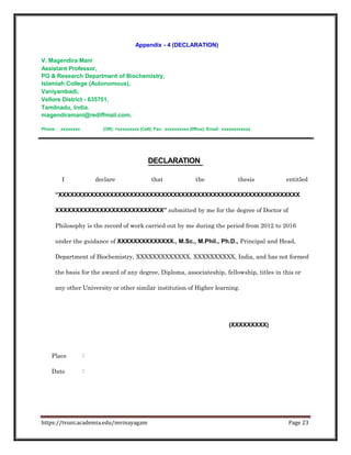 Appendix - 4 (DECLARATION)
V. Magendira Mani
Assistant Professor,
PG & Research Department of Biochemistry,
Islamiah College (Autonomous),
Vaniyambadi,
Vellore District - 635751,
Tamilnadu, India.
magendiramani@rediffmail.com.
Phone: xxxxxxxx (Off); +xxxxxxxxx (Cell); Fax: xxxxxxxxxx (0ffice); Email: xxxxxxxxxxxx
DECLARATION
I declare that the thesis entitled
“XXXXXXXXXXXXXXXXXXXXXXXXXXXXXXXXXXXXXXXXXXXXXXXXXXXXXXXXXXXXX
XXXXXXXXXXXXXXXXXXXXXXXXXXX” submitted by me for the degree of Doctor of
Philosophy is the record of work carried out by me during the period from 2012 to 2016
under the guidance of XXXXXXXXXXXXXX., M.Sc., M.Phil., Ph.D., Principal and Head,
Department of Biochemistry, XXXXXXXXXXXXX, XXXXXXXXXX, India, and has not formed
the basis for the award of any degree, Diploma, associateship, fellowship, titles in this or
any other University or other similar institution of Higher learning.
(XXXXXXXXX)
Place :
Date :
https://tvuni.academia.edu/mvinayagam Page 23
 