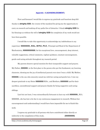 Appendix - 5 (ACKNOWLEDGMENT)
First and foremost I would like to express my gratitude and heartiest deep-felt
thanks to almighty GOD, the creator of the mankind for giving me the opportunity to
carry on research and making all my paths free of obstacles. I thank almighty GOD for
his blessings as without the will of almighty GOD the completion of my work would not
have been possible.
I would like to take this opportunity to acknowledge my indebtedness to my
supervisor XXXXXXXX., M.Sc., M.Phil., Ph.D., Principal and Head of the Department of
Biochemistry, XXXXXXXXXXX, for his exceptional love, encouragement, deep interest,
valuable suggestions, critical comments, vigilant guidance, constant encouragement,
gentle and caring attitude throughout my research period.
My parents deserve special mention for their inseparable support and prayers.
My Father, XXXXXX, in the first place is the person who put the fundament, my learning
character, showing me the joy of intellectual pursuit ever since I was a child. My Mother,
XXXXXX, is the one who sincerely raised me with her caring and gentle love. I owe my
deepest gratitude to my Sister XXXXXXX M.Sc., and Brothers, XXXXXXX and for their
sacrifices, unconditional support and prayers thanks for being supportive and caring
siblings.
Last but not least, I was extraordinarily fortunate in have my wife XXXXXXX., M.A.
XXXXXX., she has lost a lot due to my continuous engagement in research. Without her
encouragement and understanding it would have been impossible for me to finish this
work.
I express my gratitude to all persons who have contributed either directly or
indirectly to the compilation of this study. (XXXXXXXX)
https://tvuni.academia.edu/mvinayagam Page 24
 