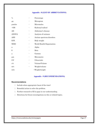 Appendix - 8 (LIST OF ABBREVIATIONS)
% - Percentage
µg - Microgram
µmoles - Micromoles
•OH - Hydroxyl radical
AD - Alzheimer’s disease
ANOVA - Analysis of variance
ASD - Autism spectrum disorders
B.W. - Body weight
WHO - World Health Organization
α - Alpha
β - Beta
γ - Gamma
μm - Micrometre
UV - Ultraviolet
v/v - Volume/Volume
w/v - Weight/volume
w/w - Weight/weight
Appendix - 9 (RECOMMENDATIONS)
Recommendations
Include when appropriate (most of the time)
Remedial action to solve the problem.
Further research to fill in gaps in our understanding.
Directions for future investigations on this or related topics.
https://tvuni.academia.edu/mvinayagam Page 27
 