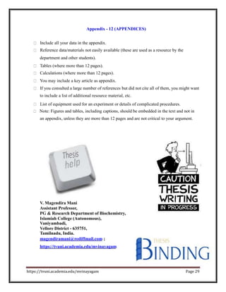Appendix - 12 (APPENDICES)
Include all your data in the appendix.
Reference data/materials not easily available (these are used as a resource by the
department and other students).
Tables (where more than 12 pages).
Calculations (where more than 12 pages).
You may include a key article as appendix.
If you consulted a large number of references but did not cite all of them, you might want
to include a list of additional resource material, etc.
List of equipment used for an experiment or details of complicated procedures.
Note: Figures and tables, including captions, should be embedded in the text and not in
an appendix, unless they are more than 12 pages and are not critical to your argument.
V. Magendira Mani
Assistant Professor,
PG & Research Department of Biochemistry,
Islamiah College (Autonomous),
Vaniyambadi,
Vellore District - 635751,
Tamilnadu, India.
magendiramani@rediffmail.com ;
https://tvuni.academia.edu/mvinayagam
https://tvuni.academia.edu/mvinayagam Page 29
 