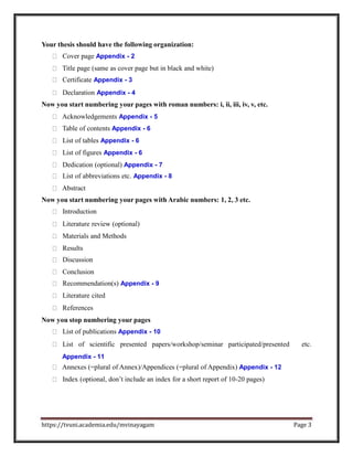 Your thesis should have the following organization:
Cover page Appendix - 2
Title page (same as cover page but in black and white)
Certificate Appendix - 3
Declaration Appendix - 4
Now you start numbering your pages with roman numbers: i, ii, iii, iv, v, etc.
Acknowledgements Appendix - 5
Table of contents Appendix - 6
List of tables Appendix - 6
List of figures Appendix - 6
Dedication (optional) Appendix - 7
List of abbreviations etc. Appendix - 8
Abstract
Now you start numbering your pages with Arabic numbers: 1, 2, 3 etc.
Introduction
Literature review (optional)
Materials and Methods
Results
Discussion
Conclusion
Recommendation(s) Appendix - 9
Literature cited
References
Now you stop numbering your pages
List of publications Appendix - 10
List of scientific presented papers/workshop/seminar participated/presented etc.
Appendix - 11
Annexes (=plural of Annex)/Appendices (=plural of Appendix) Appendix - 12
Index (optional, don’t include an index for a short report of 10-20 pages)
https://tvuni.academia.edu/mvinayagam Page 3
 