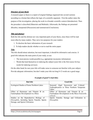 Structure of your thesis
A research paper or thesis is a report of original findings organized into several sections
according to a format that reflects the logic of a scientific argument. First the author states the
purpose of the investigation, placing the work in a broader scientific context (Introduction). Then
the procedure is described (Materials and Methods). Afterwards, the findings are presented
(Results), interpreted (Discussion) and summarized (Conclusion).
Title and abstract
Both the title and the abstract are very important parts of your thesis, since these will be read
most often by many readers. They serve two purposes for your readers:
1. To disclose the basic information of your research
2. To help readers decide whether or not to read the entire paper.
Title
The title should attract attention, but most important, it should be informative and concise. A
good title indicates the main point of your study, so use:
The most precise words possible (e.g. appropriate taxonomic information)
Words that lend themselves to indexing the subject (your title is the first source for key
words for indexing services).
On the other hand, be sure your title will make sense to someone not familiar with your subject.
Provide adequate information, but don’t make your title too long 8-12 words are a good range.
Example of good Vs bad titles
Bad title Good title
Ecological Studies of Some Northern Lakes Seasonal Algal Succession and Cultural
Euthrophication in Three Northern Temperate
Lakes
Effect of Hormones and Vitamin B on Effect of Hormones and Vitamin B on
Gametophyte Development in a Moss Gemtophyte Development in the Moss Pylaisiella
selwyni
Studies on the Reproductive Biology of Sperm Transfer, Storage and Utilization in
Drosophila, Including Sperm Transfer, Sperm Drosophila
Storage, and Sperm Utilization
https://tvuni.academia.edu/mvinayagam Page 4
 