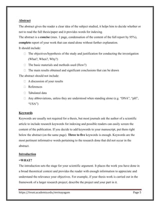 Abstract
The abstract gives the reader a clear idea of the subject studied, it helps him to decide whether or
not to read the full thesis/paper and it provides words for indexing.
The abstract is a concise (max. 1 page, condensation of the content of the full report by 95%),
complete report of your work that can stand alone without further explanation.
It should include:
The objectives/hypothesis of the study and justification for conducting the investigation
(What?, When?, Why?)
The basic materials and methods used (How?)
The main results obtained and significant conclusions that can be drawn
The abstract should not include:
A discussion of your results
References
Tabulated data
Any abbreviations, unless they are understood when standing alone (e.g. “DNA”, “pH”,
“USA”)
Keywords
Keywords are usually not required for a thesis, but most journals ask the author of a scientific
article to include research keywords for indexing and possible readers can easily screen the
content of the publication. If you decide to add keywords to your manuscript, put them right
below the abstract (on the same page). Three to five keywords is enough. Keywords are the
most pertinent informative words pertaining to the research done that did not occur in the
abstract.
Introduction
=WHAT?
The introduction sets the stage for your scientific argument. It places the work you have done in
a broad theoretical context and provides the reader with enough information to appreciate and
understand the relevance your objectives. For example, if your thesis work is carried out in the
framework of a larger research project; describe the project and your part in it.
https://tvuni.academia.edu/mvinayagam Page 5
 