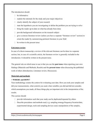 The introduction should
be informative
explain the rationale for the study and your major objectives
clearly identify the subject of your research
state the hypothesis you are investigating or define the problem you are trying to solve
bring the reader up-to-date on what has already been done
provide background information on the research subject
give a concise literature review (unless you have a separate “literature review” section) to
orient the reader by summarizing pertinent literature in your field
be written in the present tense
Literature review
In case of a thesis manuscript, a review of the relevant literature can be done in a separate
section, but, in case of a scientific article, the literature review is generally included in the
introduction. It should be written in the present tense.
The general rule on which tense to use is that you use the past tense when reporting your own
findings (Materials and Methods, Results) and the present tense when discussing the published
work of others (Introduction, Literature review, Discussion).
Materials and methods
= WHERE and HOW?
Your methodology creates the context for evaluating your data. How you took your samples and
did your measurements, what controls you used, what variables you did and did not consider,
which assumptions you made; all these things play an important role in the interpretation of the
results.
This section should
provide information such that your study can be duplicated/repeated by others
Describe procedures and methods used, e.g. sampling strategy/frequency/location/date,
experimental design, tools and sampling devices used, manipulation of the samples,
https://tvuni.academia.edu/mvinayagam Page 6
 