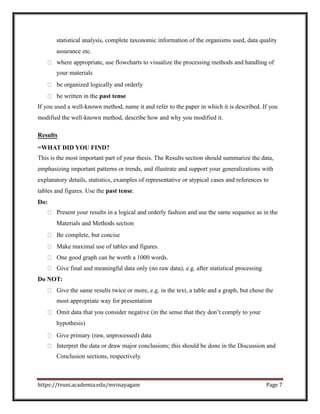 statistical analysis, complete taxonomic information of the organisms used, data quality
assurance etc.
where appropriate, use flowcharts to visualize the processing methods and handling of
your materials
be organized logically and orderly
be written in the past tense
If you used a well-known method, name it and refer to the paper in which it is described. If you
modified the well-known method, describe how and why you modified it.
Results
=WHAT DID YOU FIND?
This is the most important part of your thesis. The Results section should summarize the data,
emphasizing important patterns or trends, and illustrate and support your generalizations with
explanatory details, statistics, examples of representative or atypical cases and references to
tables and figures. Use the past tense.
Do:
Present your results in a logical and orderly fashion and use the same sequence as in the
Materials and Methods section
Be complete, but concise
Make maximal use of tables and figures.
One good graph can be worth a 1000 words.
Give final and meaningful data only (no raw data), e.g. after statistical processing
Do NOT:
Give the same results twice or more, e.g. in the text, a table and a graph, but chose the
most appropriate way for presentation
Omit data that you consider negative (in the sense that they don’t comply to your
hypothesis)
Give primary (raw, unprocessed) data
Interpret the data or draw major conclusions; this should be done in the Discussion and
Conclusion sections, respectively.
https://tvuni.academia.edu/mvinayagam Page 7
 