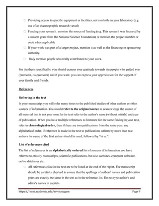 Providing access to specific equipment or facilities, not available in your laboratory (e.g.
use of an oceanographic research vessel)
Funding your research: mention the source of funding (e.g. This research was financed by
a student grant from the National Science Foundation) or mention the project number or
code when applicable
If your work was part of a larger project, mention it as well as the financing or sponsoring
authority.
Only mention people who really contributed to your work.
For the thesis specifically, you should express your gratitude towards the people who guided you
(promoter, co-promoter) and if you want, you can express your appreciation for the support of
your family and friends.
References
Referring in the text
In your manuscript you will refer many times to the published studies of other authors or other
sources of information. You should refer to the original source to acknowledge the source of
all material that is not your own. In the text refer to the author's name (without initials) and year
of publication. When you have multiple references to literature for the same finding in your text,
refer in chronological order, then if there are two publications from the same year, use
alphabetical order. If reference is made in the text to publications written by more than two
authors the name of the first author should be used, followed by “et al.”.
List of references cited
The list of references is an alphabetically ordered list of sources of information you have
referred to, mostly manuscripts, scientific publications, but also websites, computer software,
online databases etc.
All references cited in the text are to be listed at the end of the report. The manuscript
should be carefully checked to ensure that the spellings of authors' names and publication
years are exactly the same in the text as in the reference list. Do not type author's and
editor's names in capitals.
https://tvuni.academia.edu/mvinayagam Page 9
 