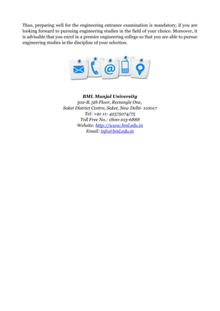 Thus, preparing well for the engineering entrance examination is mandatory, if you are
looking forward to pursuing engineering studies in the field of your choice. Moreover, it
is advisable that you enrol in a premier engineering college so that you are able to pursue
engineering studies in the discipline of your selection.
BML Munjal University
502-B, 5th Floor, Rectangle One,
Saket District Centre, Saket, New Delhi- 110017
Tel: +91-11- 42575074/75
Toll Free No.: 1800-103-6888
Website: http://www.bml.edu.in
Email: info@bml.edu.in
 