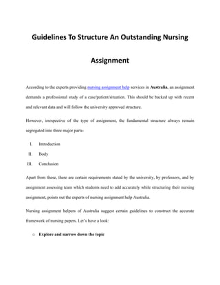 Guidelines To Structure An Outstanding Nursing
Assignment
According to the experts providing nursing assignment help services in Australia, an assignment
demands a professional study of a case/patient/situation. This should be backed up with recent
and relevant data and will follow the university approved structure.
However, irrespective of the type of assignment, the fundamental structure always remain
segregated into three major parts-
I. Introduction
II. Body
III. Conclusion
Apart from these, there are certain requirements stated by the university, by professors, and by
assignment assessing team which students need to add accurately while structuring their nursing
assignment, points out the experts of nursing assignment help Australia.
Nursing assignment helpers of Australia suggest certain guidelines to construct the accurate
framework of nursing papers. Let’s have a look:
o Explore and narrow down the topic
 