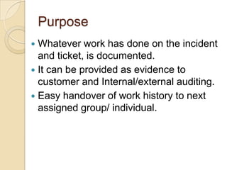 Purpose
 Whatever work has done on the incident
and ticket, is documented.
 It can be provided as evidence to
customer and Internal/external auditing.
 Easy handover of work history to next
assigned group/ individual.
 