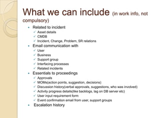 What we can include (in work info, not
compulsory)
 Related to incident
 Asset details
 CMDB
 Incident, Change, Problem, SR relations
 Email communication with
 User
 Business
 Support group
 Interfacing processes
 Related incidents
 Essentials to proceedings
 Approvals
 MOMs(action points, suggestion, decisions)
 Discussion history(verbal approvals, suggestions, who was involved)
 Activity progress details(like backlogs, lag on DB server etc)
 User input requirement form
 Event confirmation email from user, support groups
 Escalation history
 