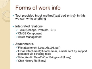 Forms of work info
 Tool provided input method(text pad entry)- in this
we can write anything
 Integrated relations
Ticket(Change, Problem, SR)
CMDB Component
Asset Management
 Attachments-
File attachment (.doc,.xls,.txt,.pdf)
Email attachment(Outook email, emails sent by support
personal via ticketing tool)
Video/Audio file of VC or Bridge call(if any)
Chat history file(if any)
 