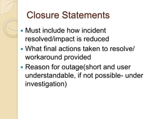 Closure Statements
 Must include how incident
resolved/impact is reduced
 What final actions taken to resolve/
workaround provided
 Reason for outage(short and user
understandable, if not possible- under
investigation)
 