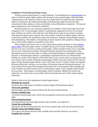 Guidelines to Write Research Paper Essays
     Writing a good research paper is a tough challenge. The introduction to a research paper can
make or break our grade. Many students fear having to write research papers. Research paper
assignments give the students a chance to do an in-depth study of a particular topic. Research
paper not only proves the students knowledge of the particular subject but also test their
commitment to their studies as well as their ability to face difficulties in education. All research
paper assignments come with specific guidelines.
     Research papers are very common assignments for students in both at the high school and
collegiate levels. A research paper outline is a generalized, organized overview of a research
topic. Outlines are useful as they help the writer think about a topic in more detail, revealing
areas that may require more research. Like most outlines written for academic papers, there are
at least three sections: the introduction, body and conclusion. Writing a research paper requires
skill and planning. The students, who planning to lend a hand for their academic writings always
care to select good companies to purchase essays from.
     Many students don’t know how to write a dissertation proposal and how to write research
paper outline. Research paper outline is simplify the process of extent. Writing research paper
become very easy if you have a good research paper outline example in front of you. Secondly,
how to write a dissertation proposal. Writing dissertation proposal is the hardest part of the
dissertation process, the major steps to writing a dissertation proposal is throughly researching
the topic. A research paper outline is a generalized, organized overview of a research topic.
Outlines are useful as they help the writer think about a topic in more detail, revealing areas that
may require more research. Preparing research paper outline is the most useful tool for research
paper writing. Research paper outline is one of the frame work of writing. It helps you organize
the points effectively. And give you an outline of the points collected for particular project. An
essay outline not be a part of the completed document, but it will certainly reflect through your
work. Number of outline formats used in research paper outline. Find a suitable outline format
for your essay. Then prepare a research paper outline worksheet. Identify the section and
subsection you wish to use in your outline. Sort the all points into each of the section and the
subsection.

Kinds of rules involved in preparing a research paper project.
Schedule the research
It must be done with respect of deadline and knowledge of the particular subject.
 Revise the guidelines
Research paper guidelines must be followed to the most excellent details.
Choose a suitable topic
A common research paper topic which suits the guideline instructions and also appeals will be
ideal.
Find an inspiring thesis:
An original thesis which has high practical value would be very impressive.
Choose the methodology
Choose the one that can bring the best out of your research topic. Pick your favorite tools also.
Identify strong and reliable sources
The sources you choose must be easily available and accessible whenever you need it.
Complete the research
 