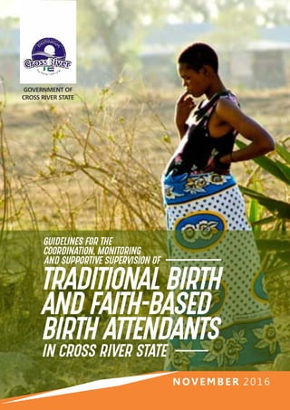 GOVERNMENT OF
CROSS RIVER STATE
N O V E MB E R 2016
GUIDELINES FOR THE
COORDINATION, MONITORING
AND SUPPORTIVE SUPERVISION OF
TRADITIONAL BIRTH
AND FAITH-BASED
BIRTH ATTENDANTS
IN CROSS RIVER STATE
 
