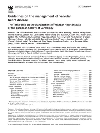 ESC Guidelines
Guidelines on the management of valvular
heart disease
The Task Force on the Management of Valvular Heart Disease
of the European Society of Cardiology
Authors/Task Force Members, Alec Vahanian (Chairperson) Paris (France)*, Helmut Baumgartner,
Vienna (Austria), Jeroen Bax, Leiden (The Netherlands), Eric Butchart, Cardiff (UK), Robert Dion,
Leiden (The Netherlands), Gerasimos Filippatos, Athens (Greece), Frank Flachskampf, Erlangen
(Germany), Roger Hall, Norwich (UK), Bernard Iung, Paris (France), Jaroslaw Kasprzak, Lodz
(Poland), Patrick Nataf, Paris (France), Pilar Tornos, Barcelona (Spain), Lucia Torracca, Milan
(Italy), Arnold Wenink, Leiden (The Netherlands)
ESC Committee for Practice Guidelines (CPG), Silvia G. Priori (Chairperson) (Italy), Jean-Jacques Blanc (France),
Andrzej Budaj (Poland), John Camm (UK), Veronica Dean (France), Jaap Deckers (The Netherlands), Kenneth Dickstein
(Norway), John Lekakis (Greece), Keith McGregor (France), Marco Metra (Italy), Joa˜o Morais (Portugal), Ady Osterspey
(Germany), Juan Tamargo (Spain), Jose´ Luis Zamorano (Spain)
Document Reviewers, Jose´ Luis Zamorano (CPG Review Coordinator) (Spain), Annalisa Angelini (Italy), Manuel Antunes
(Portugal), Miguel Angel Garcia Fernandez (Spain), Christa Gohlke-Baerwolf (Germany), Gilbert Habib (France),
John McMurray (UK), Catherine Otto (USA), Luc Pierard (Belgium), Jose` L. Pomar (Spain), Bernard Prendergast (UK),
Raphael Rosenhek (Austria), Miguel Sousa Uva (Portugal), Juan Tamargo (Spain)
Table of Contents
Preamble . . . . . . . . . . . . . . . . . . . . . . . . . . . 231
Introduction . . . . . . . . . . . . . . . . . . . . . . . . . 232
Why do we need guidelines on valvular heart disease? 232
Contents of these guidelines . . . . . . . . . . . . . . 232
How to use these guidelines . . . . . . . . . . . . . . 233
Method of review . . . . . . . . . . . . . . . . . . . . . 233
Deﬁnition of levels of recommendation . . . . . . . . 233
General comments . . . . . . . . . . . . . . . . . . . . . 233
Patient evaluation . . . . . . . . . . . . . . . . . . . . 233
Clinical evaluation . . . . . . . . . . . . . . . . . . . 233
Echocardiography . . . . . . . . . . . . . . . . . . . 233
Fluoroscopy . . . . . . . . . . . . . . . . . . . . . . . 234
Radionuclide angiography . . . . . . . . . . . . . . 234
Stress testing . . . . . . . . . . . . . . . . . . . . . . 234
Other non-invasive imaging techniques . . . . . . . 235
Biomarkers . . . . . . . . . . . . . . . . . . . . . . . 235
Coronary angiography . . . . . . . . . . . . . . . . . 235
Cardiac catheterization . . . . . . . . . . . . . . . . 235
Assessment of comorbidity . . . . . . . . . . . . . . 235
Endocarditis prophylaxis . . . . . . . . . . . . . . . 235
Risk stratiﬁcation . . . . . . . . . . . . . . . . . . . . . 235
Aortic regurgitation . . . . . . . . . . . . . . . . . . . . . 236
Introduction . . . . . . . . . . . . . . . . . . . . . . . . 236
Evaluation . . . . . . . . . . . . . . . . . . . . . . . . . 236
Natural history . . . . . . . . . . . . . . . . . . . . . . 237
Results of surgery . . . . . . . . . . . . . . . . . . . . 237
Indications for surgery . . . . . . . . . . . . . . . . . . 237
Medical therapy . . . . . . . . . . . . . . . . . . . . . 238
Serial testing . . . . . . . . . . . . . . . . . . . . . . . 238
& The European Society of Cardiology 2007. All rights reserved. For Permissions, please e-mail: journals.permissions@oxfordjournals.org
* Corresponding author. Chairperson: Alec Vahanian, Service de Cardiologie, Hoˆpital Bichat AP-HP, 46 rue Henri Huchard, 75018 Paris, France. Tel: þ 33 1 40 25
67 60; fax: þ 33 1 40 25 67 32.
E-mail address: alec.vahanian@bch.aphp.fr
European Heart Journal (2007) 28, 230–268
doi:10.1093/eurheartj/ehl428
The content of these European Society of Cardiology (ESC) Guidelines has been published for personal and educational use only. No commercial use is authorized.
No part of the ESC Guidelines may be translated or reproduced in any form without written permission from the ESC. Permission can be obtained upon submission
of a written request to Oxford University Press, the publisher of the European Heart Journal and the party authorized to handle such permissions on behalf of
the ESC.
Disclaimer. The ESC Guidelines represent the views of the ESC and were arrived at after careful consideration of the available evidence at the time they were
written. Health professionals are encouraged to take them fully into account when exercising their clinical judgement. The guidelines do not, however, override
the individual responsibility of health professionals to make appropriate decisions in the circumstances of the individual patients, in consultation with that
patient, and where appropriate and necessary the patient’s guardian or carer. It is also the health professional’s responsibility to verify the rules and
regulations applicable to drugs and devices at the time of prescription.
 