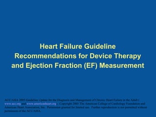 Heart Failure Guideline Recommendations for Device Therapy and Ejection Fraction (EF) Measurement ACC/AHA 2005 Guideline Update for the Diagnosis and Management of Chronic Heart Failure in the Adult ( www.acc.org  and  www.americanheart.org ).  Copyright 2005 The American College of Cardiology Foundation and American Heart Association, Inc.  Permission granted for limited use.  Further reproduction is not permitted without permission of the ACC/AHA.   