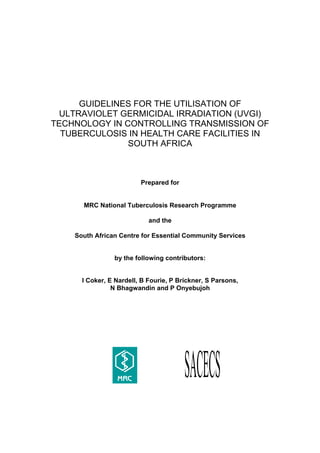 GUIDELINES FOR THE UTILISATION OF
  ULTRAVIOLET GERMICIDAL IRRADIATION (UVGI)
TECHNOLOGY IN CONTROLLING TRANSMISSION OF
  TUBERCULOSIS IN HEALTH CARE FACILITIES IN
               SOUTH AFRICA



                         Prepared for


      MRC National Tuberculosis Research Programme

                            and the

    South African Centre for Essential Community Services


                by the following contributors:


      I Coker, E Nardell, B Fourie, P Brickner, S Parsons,
                N Bhagwandin and P Onyebujoh
 