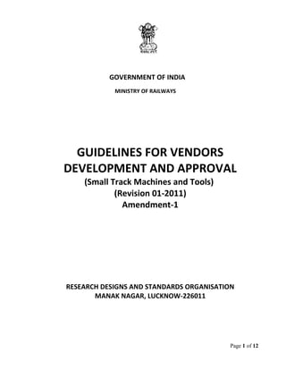 Page 1 of 12
GOVERNMENT OF INDIA
MINISTRY OF RAILWAYS
GUIDELINES FOR VENDORS
DEVELOPMENT AND APPROVAL
(Small Track Machines and Tools)
(Revision 01-2011)
Amendment-1
RESEARCH DESIGNS AND STANDARDS ORGANISATION
MANAK NAGAR, LUCKNOW-226011
 