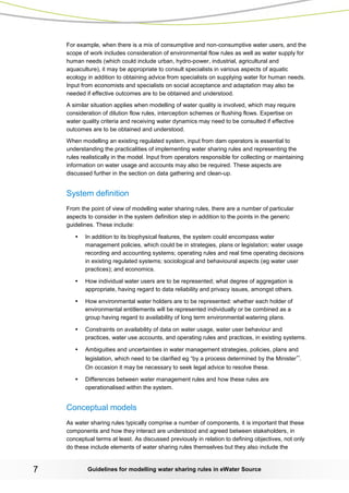 Guidelines for modelling 7 water sharing rules in eWater Source 
For example, when there is a mix of consumptive and non-consumptive water users, and the scope of work includes consideration of environmental flow rules as well as water supply for human needs (which could include urban, hydro-power, industrial, agricultural and aquaculture), it may be appropriate to consult specialists in various aspects of aquatic ecology in addition to obtaining advice from specialists on supplying water for human needs. Input from economists and specialists on social acceptance and adaptation may also be needed if effective outcomes are to be obtained and understood. 
A similar situation applies when modelling of water quality is involved, which may require consideration of dilution flow rules, interception schemes or flushing flows. Expertise on water quality criteria and receiving water dynamics may need to be consulted if effective outcomes are to be obtained and understood. 
When modelling an existing regulated system, input from dam operators is essential to understanding the practicalities of implementing water sharing rules and representing the rules realistically in the model. Input from operators responsible for collecting or maintaining information on water usage and accounts may also be required. These aspects are discussed further in the section on data gathering and clean-up. 
System definition 
From the point of view of modelling water sharing rules, there are a number of particular aspects to consider in the system definition step in addition to the points in the generic guidelines. These include: 
• In addition to its biophysical features, the system could encompass water management policies, which could be in strategies, plans or legislation; water usage recording and accounting systems; operating rules and real time operating decisions in existing regulated systems; sociological and behavioural aspects (eg water user practices); and economics. 
• How individual water users are to be represented; what degree of aggregation is appropriate, having regard to data reliability and privacy issues, amongst others. 
• How environmental water holders are to be represented: whether each holder of environmental entitlements will be represented individually or be combined as a group having regard to availability of long term environmental watering plans. 
• Constraints on availability of data on water usage, water user behaviour and practices, water use accounts, and operating rules and practices, in existing systems. 
• Ambiguities and uncertainties in water management strategies, policies, plans and legislation, which need to be clarified eg “by a process determined by the Minister”. On occasion it may be necessary to seek legal advice to resolve these. 
• Differences between water management rules and how these rules are operationalised within the system. 
Conceptual models 
As water sharing rules typically comprise a number of components, it is important that these components and how they interact are understood and agreed between stakeholders, in conceptual terms at least. As discussed previously in relation to defining objectives, not only do these include elements of water sharing rules themselves but they also include the  