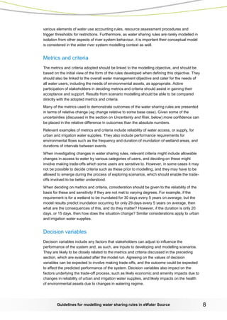 Guidelines for modelling water sharing rules in eWater Source 8 
various elements of water use accounting rules, resource assessment procedures and trigger thresholds for restrictions. Furthermore, as water sharing rules are rarely modelled in isolation from other aspects of river system behaviour, it is important their conceptual model is considered in the wider river system modelling context as well. 
Metrics and criteria 
The metrics and criteria adopted should be linked to the modelling objective, and should be based on the initial view of the form of the rules developed when defining this objective. They should also be linked to the overall water management objective and cater for the needs of all water users, including the needs of environmental assets, as appropriate. Active participation of stakeholders in deciding metrics and criteria should assist in gaining their acceptance and support. Results from scenario modelling should be able to be compared directly with the adopted metrics and criteria. 
Many of the metrics used to demonstrate outcomes of the water sharing rules are presented in terms of relative change (eg change relative to some base case). Given some of the uncertainties (discussed in the section on Uncertainty and Risk, below) more confidence can be placed in the relative difference in outcomes than the absolute numbers. 
Relevant examples of metrics and criteria include reliability of water access, or supply, for urban and irrigation water supplies. They also include performance requirements for environmental flows such as the frequency and duration of inundation of wetland areas, and durations of intervals between events. 
When investigating changes in water sharing rules, relevant criteria might include allowable changes in access to water by various categories of users, and deciding on these might involve making trade-offs which some users are sensitive to. However, in some cases it may not be possible to decide criteria such as these prior to modelling, and they may have to be allowed to emerge during the process of exploring scenarios, which should enable the trade- offs involved to be better understood. 
When deciding on metrics and criteria, consideration should be given to the reliability of the basis for these and sensitivity if they are not met to varying degrees. For example, if the requirement is for a wetland to be inundated for 30 days every 5 years on average, but the model results predict inundation occurring for only 29 days every 5 years on average, then what are the consequences of this, and do they matter? However, if the duration is only 20 days, or 15 days, then how does the situation change? Similar considerations apply to urban and irrigation water supplies. 
Decision variables 
Decision variables include any factors that stakeholders can adjust to influence the performance of the system and, as such, are inputs to developing and modelling scenarios. They are likely to be closely related to the metrics and criteria discussed in the preceding section, which are evaluated after the model run. Agreeing on the values of decision variables can be expected to involve making trade-offs, and the outcome could be expected to affect the predicted performance of the system. Decision variables also impact on the factors underlying the trade-off process, such as likely economic and amenity impacts due to changes in reliability of urban and irrigation water supplies, and likely impacts on the health of environmental assets due to changes in watering regime.  