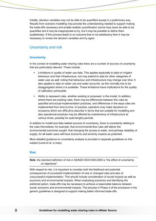 Guidelines for modelling 9 water sharing rules in eWater Source 
Initially, decision variables may not be able to be quantified except in a preliminary way. Results from scenario modelling may provide the understanding needed to support making the trade-offs necessary and enable realistic quantification (some may never be able to be quantified and it may be inappropriate to try, but it may be possible to define them qualitatively). If this process leads to an outcome that is not satisfactory then it may be necessary to review the decision variables and try again. 
Uncertainty and risk 
Uncertainty 
In the context of modelling water sharing rules there are a number of sources of uncertainty that are particularly relevant. These include: 
• Limitations in quality of water use data. This applies especially to data on irrigator behaviour and their infrastructure, but may extend to data for other categories of water user as well; noting that behaviour and infrastructure may change over time. It also applies to data on water use and water accounts, as this normally has to be disaggregated where it is available. These limitations have implications for the quality of calibration achievable. 
• Ability to represent rules, whether existing or proposed, in the model. In addition, where there are existing rules, there may be differences between the rules as specified and actual implementation practices, and differences in the ways rules are implemented from time to time. In practice, operators may make decisions on occasions which are difficult to describe in terms that are suitable for modelling and also operational practices may be affected by maintenance of infrastructure at various times, possibly for quite lengthy periods. 
In addition to model and data related sources of uncertainty, there is uncertainty relating to the rules themselves; for example, that environmental flow rules will deliver the environmental outcomes sought; that changing the access to water, and perhaps reliability of supply, for all water users will have economic and amenity impacts as predicted. 
More detailed guidance on uncertainty analysis is provided in separate guidelines on this subject (Lerat et al, in prep). 
Risk 
Note: the standard definition of risk in AS/NZS ISO31000:2009 is “the effect of uncertainty on objectives”. 
With respect to risk, it is important to consider both the likelihood and potential consequences of successful implementation of new or changed rules and also of unsuccessful implementation. This should include consideration of social impacts as well as economic and environmental impacts. When evaluating scenarios and identifying the preferred option, trade-offs may be necessary to achieve a reasonable balance between social, economic and environmental impacts. The process in Phase 4 of the procedure in the generic guidelines is designed to support making better informed trade-offs.  