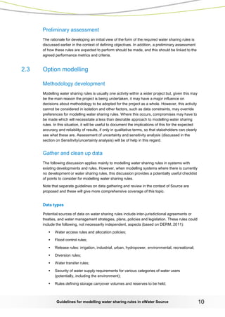 Guidelines for modelling water sharing rules in eWater Source 10 
Preliminary assessment 
The rationale for developing an initial view of the form of the required water sharing rules is discussed earlier in the context of defining objectives. In addition, a preliminary assessment of how these rules are expected to perform should be made, and this should be linked to the agreed performance metrics and criteria. 
2.3 Option modelling 
Methodology development 
Modelling water sharing rules is usually one activity within a wider project but, given this may be the main reason the project is being undertaken, it may have a major influence on decisions about methodology to be adopted for the project as a whole. However, this activity cannot be considered in isolation and other factors, such as data constraints, may override preferences for modelling water sharing rules. Where this occurs, compromises may have to be made which will necessitate a less than desirable approach to modelling water sharing rules. In this situation, it will be useful to document the implications of this for the expected accuracy and reliability of results, if only in qualitative terms, so that stakeholders can clearly see what these are. Assessment of uncertainty and sensitivity analysis (discussed in the section on Sensitivity/uncertainty analysis) will be of help in this regard. 
Gather and clean up data 
The following discussion applies mainly to modelling water sharing rules in systems with existing developments and rules. However, when modelling systems where there is currently no development or water sharing rules, this discussion provides a potentially useful checklist of points to consider for modelling water sharing rules. 
Note that separate guidelines on data gathering and review in the context of Source are proposed and these will give more comprehensive coverage of this topic. 
Data types 
Potential sources of data on water sharing rules include inter-jurisdictional agreements or treaties, and water management strategies, plans, policies and legislation. These rules could include the following, not necessarily independent, aspects (based on DERM, 2011): 
• Water access rules and allocation policies; 
• Flood control rules; 
• Release rules: irrigation, industrial, urban, hydropower, environmental, recreational; 
• Diversion rules; 
• Water transfer rules; 
• Security of water supply requirements for various categories of water users (potentially, including the environment); 
• Rules defining storage carryover volumes and reserves to be held;  