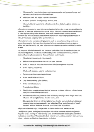 Guidelines for modelling 11 water sharing rules in eWater Source 
• Allowances for transmission losses, such as evaporation and seepage losses, and gains such as downstream tributary inflows; 
• Restriction rules and supply capacity constraints; 
• Rules for operation of fish passage devices; and 
• Inter-jurisdictional agreements or treaties, and other strategies, plans, policies and legislation. 
Information on procedures used to implement water sharing rules in real time should also be collected. In particular, information should be sought from dam operators as implementation of rules in practice may differ at various times from the formal rules. Dam or system operators are also valuable sources of information on how practical proposed changes in rules, or new rules, are going to be operationalised. 
Information on water user accounting systems, such as annual accounting, continuous accounting, capacity sharing and continuous sharing is needed as accounting systems affect, and are affected by, the rules. Information on release calculation methods is needed as well. 
For purposes of model calibration and validation particularly, data is needed on water use volumes and patterns, how these are affected by water user decision making, and the factors influencing these decisions. Relevant factors could include: 
• Allocation announcements (where used); 
• Allocation carryover rules and actual carryover volumes; 
• Status of individual accounts and the rules for operating these accounts; 
• Water ordering procedures; 
• Whether off-allocation water is available or not; 
• Temporary and permanent water trades; 
• Water user licence conditions; 
• Crop areas and crop types planted; 
• Water user infrastructure; 
• Antecedent conditions; 
• Relationships between storage volume, seasonal forecasts, minimum inflows (where used) and the announced allocation; 
• Expectations (forecasts) of future water availability (amongst other things, these can influence risk taking behaviour of water users), and 
• Other potential drivers of risk taking behaviour of water users, including hydrological characteristics such as seasonality and reliability of flow, level of security of supply required, whether perennial or annual crop (in the case of irrigators). 
Insight into how these might change when modelling scenarios is needed as well. 
Other policies, plans, strategies and legislation not directly related to water management may also have a bearing on water sharing rules, and these need to be sought out and their implications understood. These could include national and social development plans, primary industry policies, and biodiversity protection strategies.  
