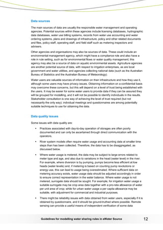 Guidelines for modelling water sharing rules in eWater Source 12 
Data sources 
The main sources of data are usually the responsible water management and operating agencies. Potential sources within these agencies include licensing databases, hydrographic data databases, water use billing systems, records from water use accounting and water ordering systems, plans and drawings of infrastructure, policy and other related documents and files, policy staff, operating staff, and field staff such as metering inspectors and advisers. 
Other agencies and organisations may also be sources of data. These could include an environmental management agency, which might have a compliance role and also have a role in rule setting, such as for environmental flows or water quality management; this agency may also be a source of data on aquatic environmental assets. Agriculture agencies are another potential source of data, with respect to irrigation enterprises, as are local government and water utilities, and agencies collecting national data (such as the Australian Bureau of Statistics and the Australian Bureau of Meteorology). 
Water users are valuable sources of information on their infrastructure and how they use it, although some users may have privacy issues. Obtaining information on a confidential basis may overcome these concerns, but this will depend on a level of trust being established with the users. It may be easier for some water users to provide data if they can be assured they will be grouped for modelling, and it will not be possible to identify individuals in the results. Stakeholder consultation is one way of achieving the level of trust required (but not necessarily the only way); individual meetings and questionnaires are among potentially suitable techniques to use for obtaining the data. 
Data quality issues 
Some issues with data quality are: 
• Practices associated with day-to-day operation of storages are often poorly documented and can only be ascertained through direct communication with the operators. 
• River system models often require water usage and accounting data at smaller time steps than has been collected. Therefore, the data has to be disaggregated, as discussed below. 
• Where water usage is metered, the data may be subject to large errors related to meter type and age, and also due to variations in the head (water level) in the river. For example, where diversion is by pumping, pumps become less efficient at low heads (water levels) and, if metering is based on counting pump revolutions or energy use, this can lead to usage being overestimated. Where sufficient data on metering accuracy exists, water usage data should be adjusted accordingly in order to ensure correct representation in the water balance. Where water usage is not metered, surrogate data should be sought. For example, for irrigation water usage a suitable surrogate may be crop area data together with a pro-rata allowance of water per unit area of crop; while for urban water usage a per capita allowance may be suitable, with adjustment for commercial and industrial purposes. 
• There might be reliability issues with data obtained from water users, especially if it is obtained by questionnaire, and it should be ground-truthed where possible. Remote sensing can provide a useful means of independent verification of some data  