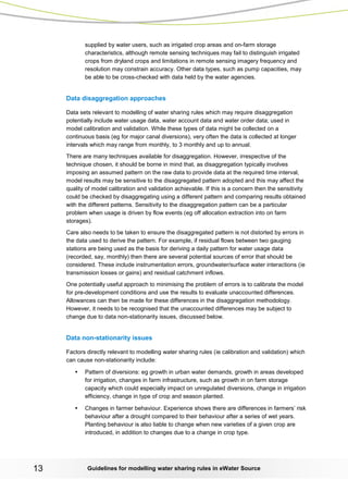 Guidelines for modelling 13 water sharing rules in eWater Source 
supplied by water users, such as irrigated crop areas and on-farm storage characteristics, although remote sensing techniques may fail to distinguish irrigated crops from dryland crops and limitations in remote sensing imagery frequency and resolution may constrain accuracy. Other data types, such as pump capacities, may be able to be cross-checked with data held by the water agencies. 
Data disaggregation approaches 
Data sets relevant to modelling of water sharing rules which may require disaggregation potentially include water usage data, water account data and water order data; used in model calibration and validation. While these types of data might be collected on a continuous basis (eg for major canal diversions), very often the data is collected at longer intervals which may range from monthly, to 3 monthly and up to annual. 
There are many techniques available for disaggregation. However, irrespective of the technique chosen, it should be borne in mind that, as disaggregation typically involves imposing an assumed pattern on the raw data to provide data at the required time interval, model results may be sensitive to the disaggregated pattern adopted and this may affect the quality of model calibration and validation achievable. If this is a concern then the sensitivity could be checked by disaggregating using a different pattern and comparing results obtained with the different patterns. Sensitivity to the disaggregation pattern can be a particular problem when usage is driven by flow events (eg off allocation extraction into on farm storages). 
Care also needs to be taken to ensure the disaggregated pattern is not distorted by errors in the data used to derive the pattern. For example, if residual flows between two gauging stations are being used as the basis for deriving a daily pattern for water usage data (recorded, say, monthly) then there are several potential sources of error that should be considered. These include instrumentation errors, groundwater/surface water interactions (ie transmission losses or gains) and residual catchment inflows. 
One potentially useful approach to minimising the problem of errors is to calibrate the model for pre-development conditions and use the results to evaluate unaccounted differences. Allowances can then be made for these differences in the disaggregation methodology. However, it needs to be recognised that the unaccounted differences may be subject to change due to data non-stationarity issues, discussed below. 
Data non-stationarity issues 
Factors directly relevant to modelling water sharing rules (ie calibration and validation) which can cause non-stationarity include: 
• Pattern of diversions: eg growth in urban water demands, growth in areas developed for irrigation, changes in farm infrastructure, such as growth in on farm storage capacity which could especially impact on unregulated diversions, change in irrigation efficiency, change in type of crop and season planted. 
• Changes in farmer behaviour. Experience shows there are differences in farmers’ risk behaviour after a drought compared to their behaviour after a series of wet years. Planting behaviour is also liable to change when new varieties of a given crop are introduced, in addition to changes due to a change in crop type.  