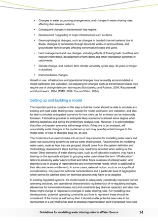 Guidelines for modelling water sharing rules in eWater Source 14 
• Changes in water accounting arrangements, and changes in water sharing rules affecting dam release patterns. 
• Consequent changes in transmission loss regime. 
• Development / upgrading of major infrastructure such as dams. 
• Geomorphological changes, such as changes in braided channel systems due to floods, changes to constraints through structural works or land purchase, and groundwater level changes affecting transmission losses and gains. 
• Land management and use changes, including effects of forest growth, bushfires and recovery from these, development of farm dams and other interception schemes in catchments. 
• Climate change, and medium term climate variability cycles (say, 30 years or longer in duration). 
• Instrumentation changes. 
Growth in use, infrastructure and operational changes may be readily accommodated in model calibration and validation, but adjusting for changes such as transmission losses may require use of change detection techniques (Kundzewicz and Robson, 2004; Radziejewski and Kundzewicz, 2004; WMO, 2009; Yue and Pilon, 2004). 
Setting up and building a model 
The important point to consider in this step is that the model should be able to simulate any existing and past water sharing rules, needed for model calibration and validation, and also be able to simulate anticipated scenarios for new rules, as far as these can be reasonably foreseen. It should be possible to anticipate likely scenarios to at least some degree when defining objectives and during the preliminary analysis step. However, it is acknowledged that often unforeseen scenarios will emerge which, if they are to be analysed, will unavoidably entail changes to the model set up and may possibly entail changes to the model code, or new or changed plug-ins, as well. 
The model structure needs to take into account requirements for modelling water users and water use accounting systems as well as water sharing rules. Requirements for modelling water users, such as how they are grouped, should come from the system definition and methodology development steps but they may need to be revisited when setting up the model. Other elements of water sharing rules, such as off-allocation systems, may have a bearing on the approach adopted to grouping water users (here the term “off-allocation” refers to access by water users to flood and other flows in excess of ordered water, and deemed to be in excess of replenishment and environmental needs, which is additional to their allocated water entitlement). In some cases, external factors, such as socio-political considerations, may override technical considerations and a particular level of aggregation which cannot be justified solely on technical grounds may have to be adopted. 
In existing regulated systems, the model needs to adequately (realistically) represent current operating practices, and operational characteristics (eg behaviour of re-regulating storages, allowances for transmission losses, etc) and constraints (eg channel capacity); and also how these might change in response to changes in water sharing rules. For modelling new developments, potential operating constraints and how to represent these should be considered. If the model is well set up then it should enable potential new rules to be represented in a way that lends itself to practical implementation (and if proposed new rules  