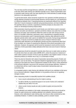 Guidelines for modelling water sharing rules in eWater Source 16 
The next step would be storage behaviour calibration, with releases no longer forced, which is the step where water sharing rule calibration typically occurs. Values of parameters used to represent water sharing rules may need adjusting from initial estimates to enable storage behaviour to be adequately reproduced. 
To get the best results, advice should be sought from river operators and field operatives on results obtained compared to actual storage behaviour and the reasons for, and significance of, differences between them. If operating practices are significantly different from specified rules then it may be necessary to calibrate using operating practices, and treat modelling of the specified rules as a scenario, supported by sensitivity analysis as discussed in the section on Sensitivity/uncertainty analysis below. 
Other parameters requiring adjustment could include over order factors (used to represent operator and water user behaviour: operators sometimes release more water than is strictly necessary and water users sometimes inflate their orders as well, both aiming to ensure there is no shortfall in deliveries), parameters used in representing re-regulating storage behaviour and parameters used in representing water ordering, water allocations and off- allocation periods (when water used is not debited from accounts). During storage behaviour calibration, it may be convenient to initially force some of these to historical values (particularly water allocations and off-allocation periods) and then progressively allow them to be simulated, as a means of unpacking the influences of the various parameters on the calibration. However, this approach will not avoid the necessity to revisit and fine tune the calibration of other parameters initially calibrated while these ones were forced to historical values. 
Model responses should be evaluated for periods when there are no water orders as well as for periods when there are water orders (DERM, 2011), where the presence or absence of water orders could be a function of time of year (eg whether in the irrigation season or not) or seasonal conditions (ie whether wet or dry), or a combination of these. 
There may also be interaction with values of parameters representing aspects of water user behaviour, such as risk taking. The approach adopted of aggregating water users may have a bearing on the extent and nature of adjustments needed as well. Hence, further adjustment of the demand calibration may prove to be necessary during storage calibration. However, it is unlikely there will be a need to adjust values of parameters representing water use accounting rules. 
In unregulated systems, water sharing rule calibration will have to be undertaken at the same time as demand calibration. Staged calibration is not possible as there are no regulating storages involved. 
When interpreting results it is especially important that modellers should: 
• have a sound understanding of how the model is working; 
• be able to identify any results that appear to be counter intuitive and understand whether they are valid or not; and 
• where counter intuitive results are valid, be able to explain and document the reasons. 
As with calibration and validation of all models, representative periods of record should be chosen for water sharing rule modelling calibration and validation whenever possible. However, when calibrating for water sharing rules, the choice is often constrained by data availability limitations. In addition to data availability, points to consider include:  