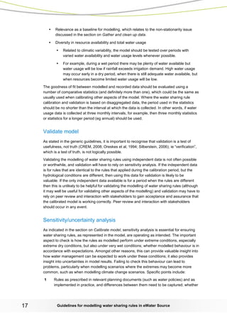 Guidelines for modelling 17 water sharing rules in eWater Source 
• Relevance as a baseline for modelling, which relates to the non-stationarity issue discussed in the section on Gather and clean up data. 
• Diversity in resource availability and total water usage 
• Related to climatic variability, the model should be tested over periods with varied water availability and water usage levels whenever possible. 
• For example, during a wet period there may be plenty of water available but water usage will be low if rainfall exceeds irrigation demand. High water usage may occur early in a dry period, when there is still adequate water available, but when resources become limited water usage will be low. 
The goodness of fit between modelled and recorded data should be evaluated using a number of comparative statistics (and definitely more than one), which could be the same as usually used when calibrating other aspects of the model. Where the water sharing rule calibration and validation is based on disaggregated data, the period used in the statistics should be no shorter than the interval at which the data is collected. In other words, if water usage data is collected at three monthly intervals, for example, then three monthly statistics or statistics for a longer period (eg annual) should be used. 
Validate model 
As stated in the generic guidelines, it is important to recognise that validation is a test of usefulness, not truth (CREM, 2008; Oreskes et al, 1994; Silberstein, 2006); ie “verification”, which is a test of truth, is not logically possible. 
Validating the modelling of water sharing rules using independent data is not often possible or worthwhile, and validation will have to rely on sensitivity analysis. If the independent data is for rules that are identical to the rules that applied during the calibration period, but the hydrological conditions are different, then using this data for validation is likely to be valuable. If the only independent data available is for a period when the rules are different then this is unlikely to be helpful for validating the modelling of water sharing rules (although it may well be useful for validating other aspects of the modelling) and validation may have to rely on peer review and interaction with stakeholders to gain acceptance and assurance that the calibrated model is working correctly. Peer review and interaction with stakeholders should occur in any event. 
Sensitivity/uncertainty analysis 
As indicated in the section on Calibrate model, sensitivity analysis is essential for ensuring water sharing rules, as represented in the model, are operating as intended. The important aspect to check is how the rules as modelled perform under extreme conditions, especially extreme dry conditions, but also under very wet conditions; whether modelled behaviour is in accordance with expectations. Amongst other reasons, this can provide valuable insight into how water management can be expected to work under these conditions; it also provides insight into uncertainties in model results. Failing to check this behaviour can lead to problems, particularly when modelling scenarios where the extremes may become more common, such as when modelling climate change scenarios. Specific points include: 
1 Rules as prescribed in relevant planning documents (such as water policies) and as implemented in practice, and differences between them need to be captured; whether  