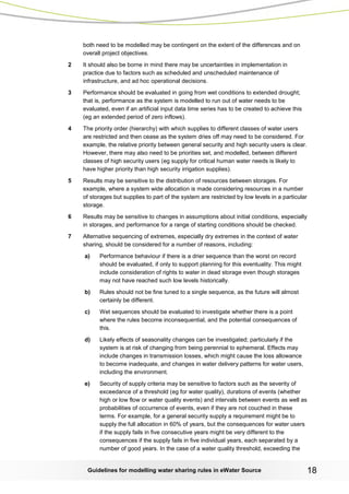 Guidelines for modelling water sharing rules in eWater Source 18 
both need to be modelled may be contingent on the extent of the differences and on overall project objectives. 
2 It should also be borne in mind there may be uncertainties in implementation in practice due to factors such as scheduled and unscheduled maintenance of infrastructure, and ad hoc operational decisions. 
3 Performance should be evaluated in going from wet conditions to extended drought; that is, performance as the system is modelled to run out of water needs to be evaluated, even if an artificial input data time series has to be created to achieve this (eg an extended period of zero inflows). 
4 The priority order (hierarchy) with which supplies to different classes of water users are restricted and then cease as the system dries off may need to be considered. For example, the relative priority between general security and high security users is clear. However, there may also need to be priorities set, and modelled, between different classes of high security users (eg supply for critical human water needs is likely to have higher priority than high security irrigation supplies). 
5 Results may be sensitive to the distribution of resources between storages. For example, where a system wide allocation is made considering resources in a number of storages but supplies to part of the system are restricted by low levels in a particular storage. 
6 Results may be sensitive to changes in assumptions about initial conditions, especially in storages, and performance for a range of starting conditions should be checked. 
7 Alternative sequencing of extremes, especially dry extremes in the context of water sharing, should be considered for a number of reasons, including: 
a) Performance behaviour if there is a drier sequence than the worst on record should be evaluated, if only to support planning for this eventuality. This might include consideration of rights to water in dead storage even though storages may not have reached such low levels historically. 
b) Rules should not be fine tuned to a single sequence, as the future will almost certainly be different. 
c) Wet sequences should be evaluated to investigate whether there is a point where the rules become inconsequential, and the potential consequences of this. 
d) Likely effects of seasonality changes can be investigated; particularly if the system is at risk of changing from being perennial to ephemeral. Effects may include changes in transmission losses, which might cause the loss allowance to become inadequate, and changes in water delivery patterns for water users, including the environment. 
e) Security of supply criteria may be sensitive to factors such as the severity of exceedance of a threshold (eg for water quality), durations of events (whether high or low flow or water quality events) and intervals between events as well as probabilities of occurrence of events, even if they are not couched in these terms. For example, for a general security supply a requirement might be to supply the full allocation in 60% of years, but the consequences for water users if the supply fails in five consecutive years might be very different to the consequences if the supply fails in five individual years, each separated by a number of good years. In the case of a water quality threshold, exceeding the  