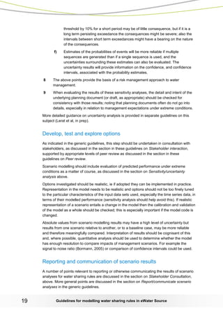 Guidelines for modelling 19 water sharing rules in eWater Source 
threshold by 10% for a short period may be of little consequence, but if it is a long term persisting exceedance the consequences might be severe; also the intervals between short term exceedances might have a bearing on the nature of the consequences. 
f) Estimates of the probabilities of events will be more reliable if multiple sequences are generated than if a single sequence is used, and the uncertainties surrounding these estimates can also be evaluated. The uncertainty results will provide information on the confidence, and confidence intervals, associated with the probability estimates. 
8 The above points provide the basis of a risk management approach to water management. 
9 When evaluating the results of these sensitivity analyses, the detail and intent of the underlying planning document (or draft, as appropriate) should be checked for consistency with those results; noting that planning documents often do not go into details, especially in relation to management expectations under extreme conditions. 
More detailed guidance on uncertainty analysis is provided in separate guidelines on this subject (Lerat et al, in prep). 
Develop, test and explore options 
As indicated in the generic guidelines, this step should be undertaken in consultation with stakeholders, as discussed in the section in these guidelines on Stakeholder interaction, supported by appropriate levels of peer review as discussed in the section in these guidelines on Peer review. 
Scenario modelling should include evaluation of predicted performance under extreme conditions as a matter of course, as discussed in the section on Sensitivity/uncertainty analysis above. 
Options investigated should be realistic, ie if adopted they can be implemented in practice. Representation in the model needs to be realistic and options should not be too finely tuned to the particular characteristics of the input data sets used, especially the time series data, in terms of their modelled performance (sensitivity analysis should help avoid this). If realistic representation of a scenario entails a change in the model then the calibration and validation of the model as a whole should be checked; this is especially important if the model code is changed. 
Absolute values from scenario modelling results may have a high level of uncertainty but results from one scenario relative to another, or to a baseline case, may be more reliable and therefore meaningfully compared. Interpretation of results should be cognisant of this and, where possible, quantitative analysis should be used to determine whether the model has enough resolution to compare impacts of management scenarios. For example the signal to noise ratio (Bormann, 2005) or comparison of confidence intervals could be used. 
Reporting and communication of scenario results 
A number of points relevant to reporting or otherwise communicating the results of scenario analyses for water sharing rules are discussed in the section on Stakeholder Consultation, above. More general points are discussed in the section on Report/communicate scenario analyses in the generic guidelines.  