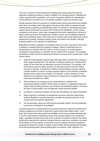 Guidelines for modelling water sharing rules in eWater Source 22 
There are a number of criteria relevant to modelling water sharing rules that could be assessed to determine whether a model is suitable for its intended purpose. Preferably the metrics used should be quantitative, such as the comparative statistics for evaluating the model calibration, but where this is not possible, qualitative measures should be used. 
Directly assessing fitness for purpose for modelling water sharing rules will only be possible when there are existing rules to test against. By using model results to evaluate how well existing rules are operating as intended (discussed in the section on Sensitivity/uncertainty analysis above) the fitness for purpose of the model can be established. As this involves comparisons with policy or other water management documents, depending on the level of detail in these documents, this assessment is likely to require use of qualitative measures rather than quantitative metrics. When there are no existing rules to test against only indirect assessment is possible. Sensitivity analysis results may assist in this situation, although sensitivity itself is not an indication of model fitness. 
Regardless of whether qualitative or quantitative metrics are used, they should not be used in isolation to evaluate fitness for purpose (in isolation, failure to meet these may not necessarily be an indication that the model is not fit for purpose, nor would success in meeting them necessarily be an indication that the model is fit for purpose). The evaluation should also consider criteria for assessing the fitness for purpose of the overall model. These criteria include: 
1 Does the model replicate historical data sufficiently well for important flow, storage or water usage characteristics? The definition of sufficient needs to be considered with respect to the model use and alternative sources of information. For example, if the water sharing rules are highly sensitive to an absolute prediction then the highest accuracy is required. A comparison of relative impacts between scenarios needs to consider whether it is valid to compare expected values or if the prediction probability density function needs to be compared. For the latter, it will be necessary to have relatively low uncertainty (noise) compared to the signal due to management impact being examined (Bormann, 2005). 
2 What confidence can be placed on the model calibration, validation and sensitivity/uncertainty analysis? Where these are based on a satisfactory length and range of data (including extremes such as floods and extended droughts), and where the data is of good quality, then the diagnostic results should be reliable. 
3 Is prediction uncertainty evaluated, and are the methodology and results acceptable? 
4 Where required for evaluation of management scenarios, does the model include sufficient flexibility to be easily adjusted to simulate the required scenarios? Is the required data and expertise appropriate? 
5 Are the parameter values and internal fluxes physically realistic? Are they applicable to scenarios anticipated to be modelled? 
A possible approach to assessing fitness for purpose would be to express the performance criteria as targets and use them to determine a performance class (where Class 1 is the best). Each performance class would have reliability and accuracy caveats associated with it, and the model would be assessed as being “fit for purpose subject to the caveats that apply”, regardless of performance class (if the model did not meet the criteria for the lowest performance class then this would be indication that the model is too unreliable to be useful and therefore not fit for purpose). An example of such an approach has been adopted for assessing the fitness for purpose of models under the Basin Salinity Management Strategy for the Murray-Darling Basin (Murray-Darling Basin Commission, 2005; Appendix 2.5).  