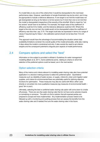 Guidelines for modelling 23 water sharing rules in eWater Source 
If a model fails on any one of the criteria then it would be downgraded to the next lower performance class. However, specification of simple thresholds may be too strict, and it may be appropriate to include a tolerance allowance. If one target is not met the model does not get downgraded as long as the failure is not too severe but if more than one is not met then the model is downgraded irrespective of the severity of the shortfall. What is meant by “not too severe” would have to be defined. For example, the target value of the coefficient of efficiency could be 0.8 or better, and the tolerance allowance could be 0.05. Where this target is the only one not met, the model would not be downgraded unless the coefficient of efficiency was less than, say, 0.75. The target could also be expressed in terms of a range of values if required (eg for Class 1, the calibration period should not be less than 10 to 20 years). 
This approach would have the advantage of accommodating the situation where data availability limitations constrain the overall quality of the model achievable, while also making it clear where the model is constrained and why. It also avoids the need to set criterion weights and the consequent potential to disguise poor aspects of model performance. 
2.4 Compare options and select the “best” 
Information on this subject is provided in eWater’s Guidelines for water management modelling (Black et al, 2011). Some additional points, relating to criteria on which the selection of the preferred options could be based, are in the next section. 
Option selection criteria 
Many of the metrics and criteria relevant to modelling water sharing rules also have potential application in a decision making process to select the preferred option. Quantitative measures such as reliability of water access, or supply, criteria for urban and irrigation water supplies, and criteria for environmental flows are potentially useful for defining objective functions for optimisation. These measures may also be useful with MCA, either used directly or converted into more qualitative measures (eg measures of environmental health – good, fair or poor). 
Ultimately, selecting the best or preferred water sharing rule option will come down to a trade off process. There are very few water sharing rules that do not have some adverse impacts on something or someone. The skill is to find a solution that all impacted parties are prepared to accept and have implemented. Any implementation process needs to be followed up with a monitoring and auditing process that can assess the benefits from the water sharing rules and if needed fine tune the water sharing rules in the future. 
 