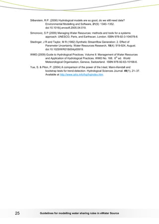 Guidelines for modelling 25 water sharing rules in eWater Source 
Silberstein, R.P. (2006) Hydrological models are so good, do we still need data? Environmental Modelling and Software, 21(9): 1340–1352. doi:10.1016/j.envsoft.2005.04.019. 
Simonovic, S P (2009) Managing Water Resources: methods and tools for a systems approach. UNESCO, Paris, and Earthscan, London. ISBN 978-92-3-104078-8. 
Stedinger, J R and Taylor, M R (1982) Synthetic Streamflow Generation: 2. Effect of Parameter Uncertainty. Water Resources Research, 18(4): 919-924, August. doi:10.1029/WR018i004p00919. 
WMO (2009) Guide to Hydrological Practices. Volume II: Management of Water Resources and Application of Hydrological Practices. WMO No. 168. 6th ed. World Meteorological Organisation, Geneva, Switzerland. ISBN 978-92-63-10168-6. 
Yue, S. & Pilon, P. (2004) A comparison of the power of the t-test, Mann-Kendall and bootstrap tests for trend-detection. Hydrological Sciences Journal. 49(1), 21–37. Available at http://www.iahs.info/hsj/hsjindex.htm.  