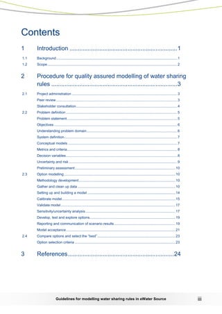 Guidelines for modelling water sharing rules in eWater Source iii 
Contents 
1 Introduction ................................................................. 1 
1.1 Background ........................................................................................................................... 1 
1.2 Scope .................................................................................................................................... 2 
2 Procedure for quality assured modelling of water sharing rules ............................................................................ 3 
2.1 Project administration ........................................................................................................... 3 
Peer review ........................................................................................................................... 3 
Stakeholder consultation....................................................................................................... 4 
2.2 Problem definition ................................................................................................................. 5 
Problem statement ................................................................................................................ 5 
Objectives ............................................................................................................................. 6 
Understanding problem domain ............................................................................................ 6 
System definition................................................................................................................... 7 
Conceptual models ............................................................................................................... 7 
Metrics and criteria................................................................................................................ 8 
Decision variables ................................................................................................................. 8 
Uncertainty and risk .............................................................................................................. 9 
Preliminary assessment ...................................................................................................... 10 
2.3 Option modelling ................................................................................................................. 10 
Methodology development .................................................................................................. 10 
Gather and clean up data ................................................................................................... 10 
Setting up and building a model ......................................................................................... 14 
Calibrate model ................................................................................................................... 15 
Validate model .................................................................................................................... 17 
Sensitivity/uncertainty analysis ........................................................................................... 17 
Develop, test and explore options....................................................................................... 19 
Reporting and communication of scenario results .............................................................. 19 
Model acceptance ............................................................................................................... 21 
2.4 Compare options and select the “best” ............................................................................... 23 
Option selection criteria ...................................................................................................... 23 
3 References ................................................................24 
 