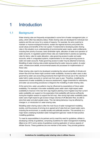 Guidelines for modelling 1 water sharing rules in eWater Source 
1 Introduction 
1.1 Background 
Water sharing rules are frequently encapsulated in some form of water management plan, or policy, which often has statutory status. Water sharing rules are developed for individual river systems and this can occur for a variety of reasons. For example, the aims could be to maintain or improve ecological functions, sustain the regional economy and protect the social values and benefits of the river system. Fundamental to developing water sharing rules in this situation is an understanding of environmental water needs, water entitlements including their priority of access, basic landholder rights, allocation of water and operation of water accounts. In regulated systems these rules are implemented in practice as operating rules for dams, rules for water allocation, rules governing access to water and water accounts, while in unregulated systems, implementation is via rules governing access to water and water accounts. Rules governing access to water may be attached to licences. Modelling of water sharing rules entails representing the water resource system, its water users, infrastructure details, environmental assets and processes for implementation of these rules. 
Water sharing rules need to be developed considering the natural variability of climate and stream flow and how these might constrain water availability. Access by water users is also governed by water use accounting procedures that might limit annual use or the volumes of water held in water accounts or carried over from year to year. Therefore, modelling the assessment of water availability (ie resource assessment), trigger thresholds for restrictions, and water use accounting procedures is integral to the modelling of water sharing rules. 
At the same time, water use patterns may be influenced by expectations of future water availability. For example in low water availability years water users might expect water availability to improve in the near term (eg irrigators planting more irrigated crop than current water availability can support on the expectation that availability will improve sufficiently during the irrigation season to support the full crop). Also during high water availability years water users might expect to get access to large volumes of off allocation flow, be able to store that water and plant greater areas. This risk taking behaviour may be affected by changes in, or introduction of, water sharing rules. 
Modelling water sharing rules is often the main focus of water management modelling studies, and the process of arriving at an agreed set of rules that can impact water users, including the environment, is usually socially and politically sensitive. This sensitivity is a major factor underlying Australian water management agencies’ needs for best practice modelling guidelines. 
To meet its responsibilities to its partners and to meet this need for guidelines, eWater is developing a family of guidelines, comprising Guidelines for water management modelling (Black et al, 2011) and a series of guidelines covering application of various aspects of eWater Source. These guidelines are one member of this series. They provide guidance  
